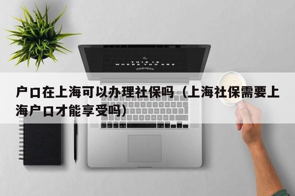 个人可以办理上海社保？（落户上海后上社保流程）